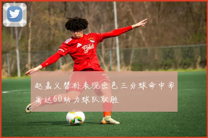 赵嘉义替补表现出色三分球命中率高达60助力球队取胜