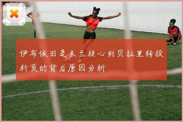 伊布依旧是米兰核心利贝拉里转投科莫的背后原因分析
