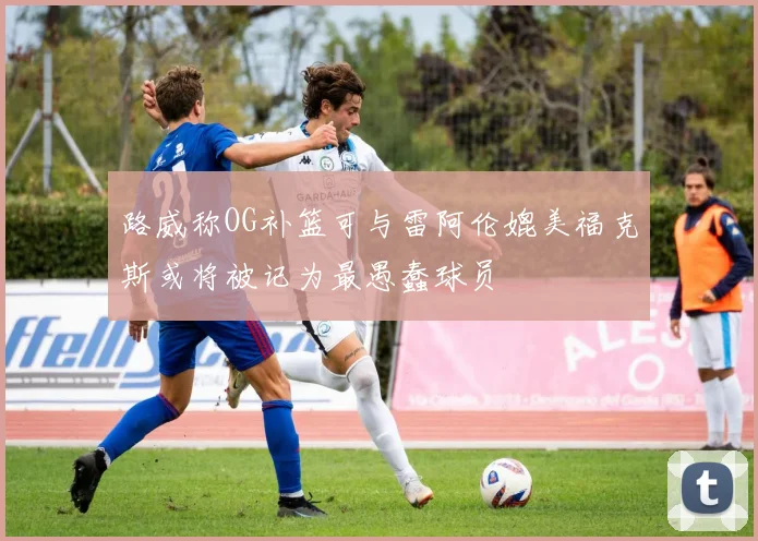 路威称OG补篮可与雷阿伦媲美福克斯或将被记为最愚蠢球员