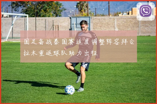 国足备战泰国赛适度调整阵容拜合拉木重返球队助力出征