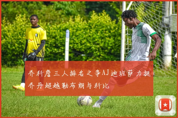 乔科詹三人排名之争AJ迪班萨力挺乔丹超越勒布朗与科比