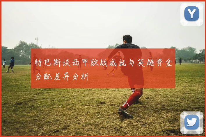 特巴斯谈西甲欧战成就与英超资金分配差异分析