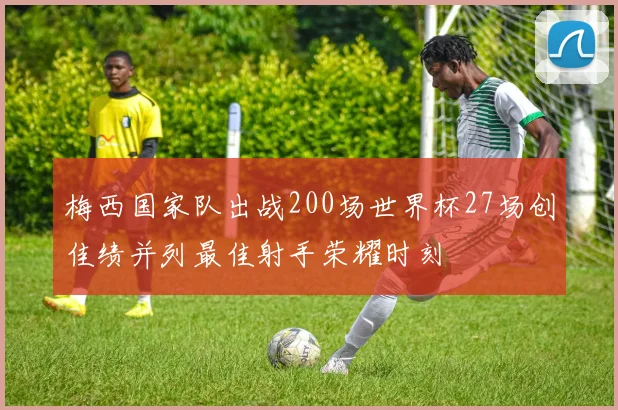 梅西国家队出战200场世界杯27场创佳绩并列最佳射手荣耀时刻