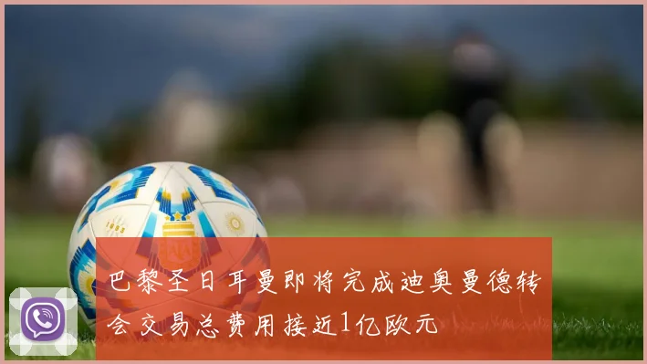 巴黎圣日耳曼即将完成迪奥曼德转会交易总费用接近1亿欧元