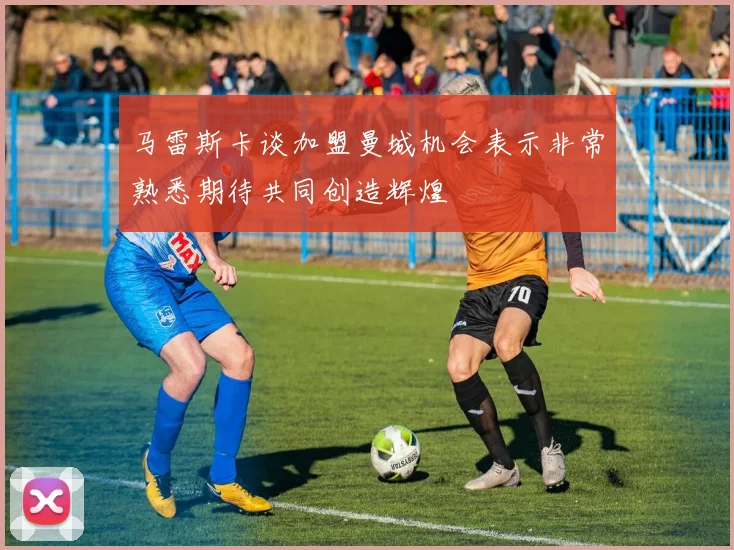 马雷斯卡谈加盟曼城机会表示非常熟悉期待共同创造辉煌