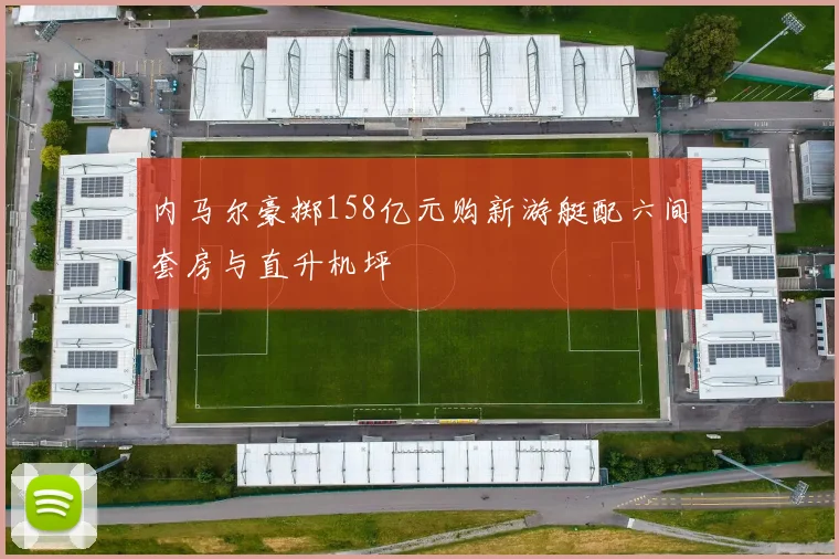 内马尔豪掷158亿元购新游艇配六间套房与直升机坪