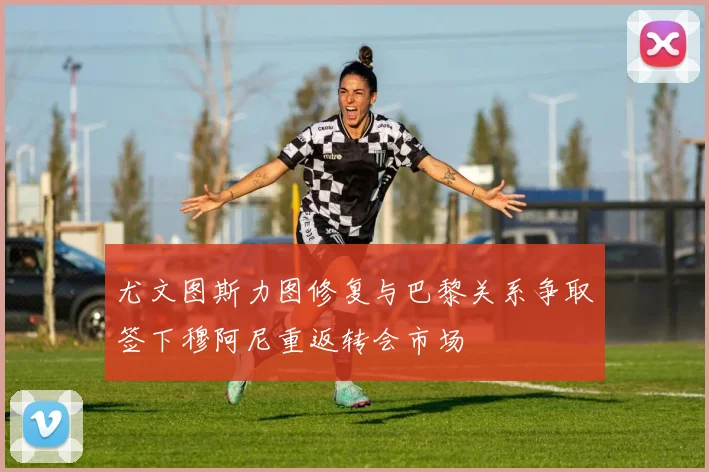 尤文图斯力图修复与巴黎关系争取签下穆阿尼重返转会市场
