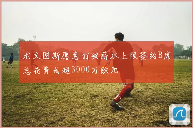 尤文图斯愿意打破薪水上限签约B席总花费或超3000万欧元