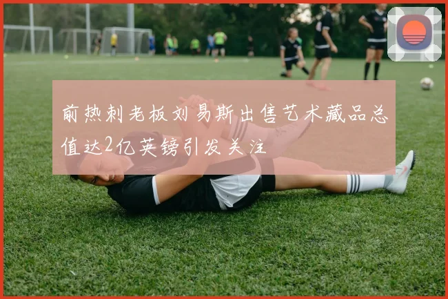 前热刺老板刘易斯出售艺术藏品总值达2亿英镑引发关注