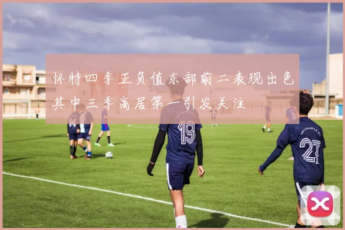 怀特四季正负值东部前二表现出色其中三季高居第一引发关注