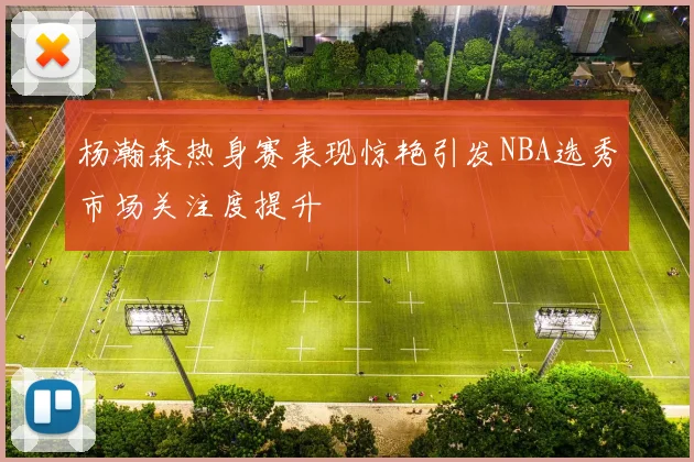 杨瀚森热身赛表现惊艳引发NBA选秀市场关注度提升