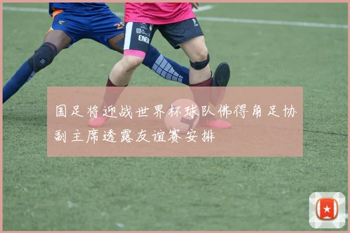 国足将迎战世界杯球队佛得角足协副主席透露友谊赛安排