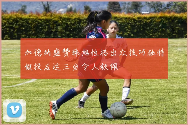 加德纳盛赞韩旭性格出众技巧独特假投后运三分令人钦佩