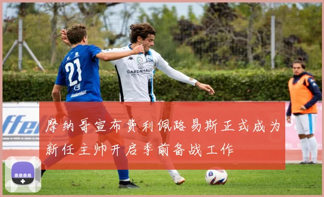 摩纳哥宣布费利佩路易斯正式成为新任主帅开启季前备战工作