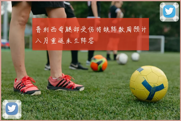 普利西奇腿部受伤将缺阵数周预计八月重返米兰阵容