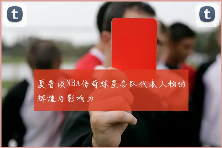 夏普谈NBA传奇球星各队代表人物的辉煌与影响力