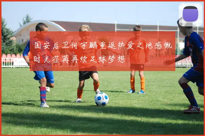 国安后卫何宇鹏重返热爱之地感慨时光荏苒再续足球梦想