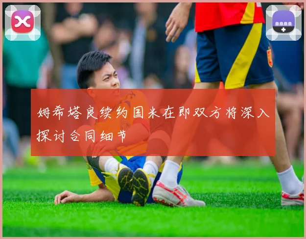 姆希塔良续约国米在即双方将深入探讨合同细节