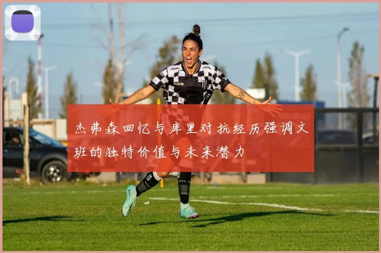 杰弗森回忆与库里对抗经历强调文班的独特价值与未来潜力