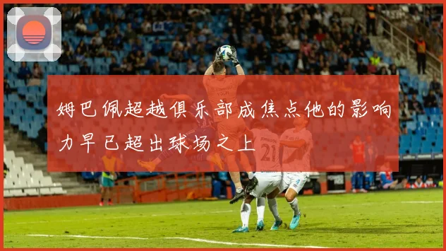 姆巴佩超越俱乐部成焦点他的影响力早已超出球场之上