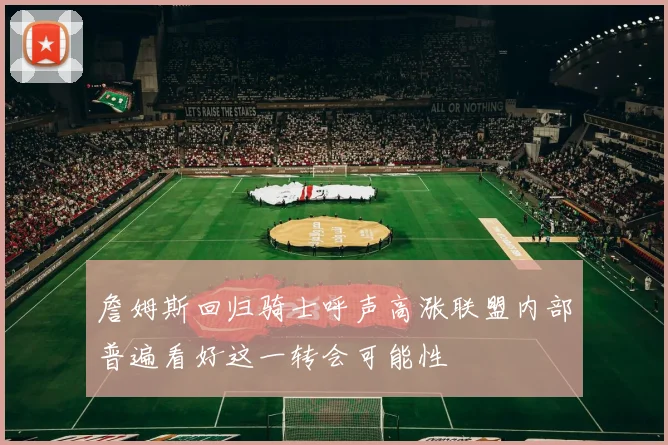 詹姆斯回归骑士呼声高涨联盟内部普遍看好这一转会可能性