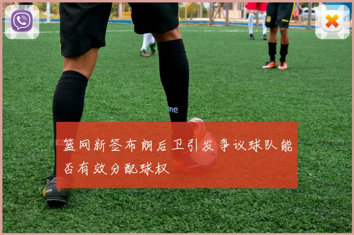 篮网新签布朗后卫引发争议球队能否有效分配球权