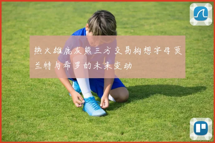 热火雄鹿灰熊三方交易构想字母莫兰特与希罗的未来变动
