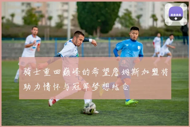 骑士重回巅峰的希望詹姆斯加盟将助力情怀与冠军梦想结合