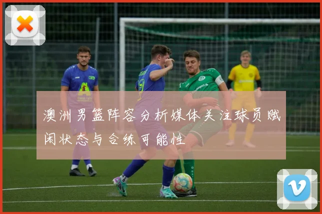 澳洲男篮阵容分析媒体关注球员赋闲状态与合练可能性