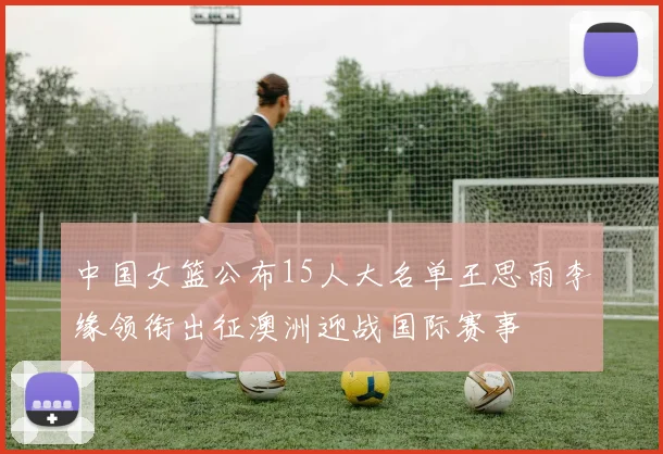 中国女篮公布15人大名单王思雨李缘领衔出征澳洲迎战国际赛事