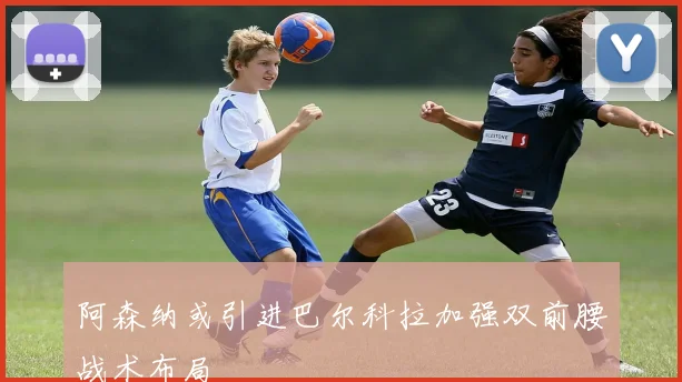 阿森纳或引进巴尔科拉加强双前腰战术布局
