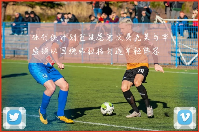 独行侠计划重建愿意交易克莱与华盛顿以围绕弗拉格打造年轻阵容