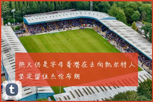 热火仍是字母哥潜在去向凯尔特人坚定留住杰伦布朗