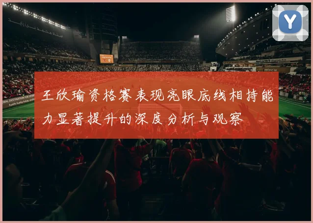 王欣瑜资格赛表现亮眼底线相持能力显著提升的深度分析与观察