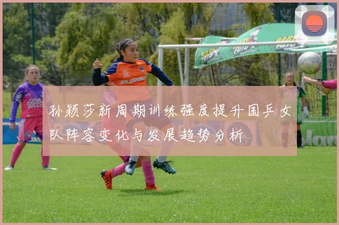 孙颖莎新周期训练强度提升国乒女队阵容变化与发展趋势分析