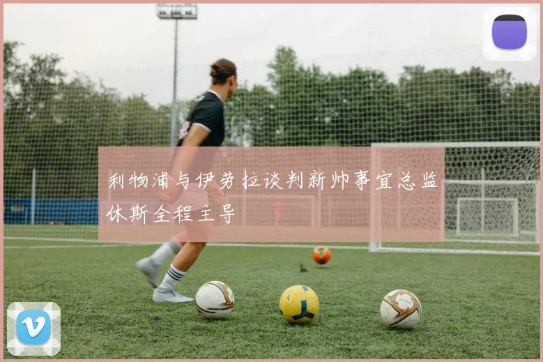 利物浦与伊劳拉谈判新帅事宜总监休斯全程主导