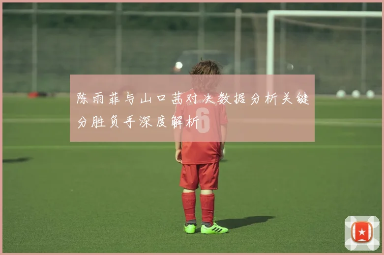 陈雨菲与山口茜对决数据分析关键分胜负手深度解析