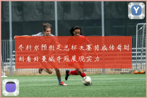 乔科尔预测足总杯决赛将成传奇时刻看好曼城夺冠展现实力
